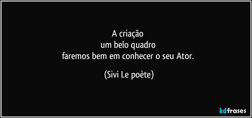 A criação 
um belo quadro 
faremos bem em conhecer o seu Ator. (Sivi Le poète)