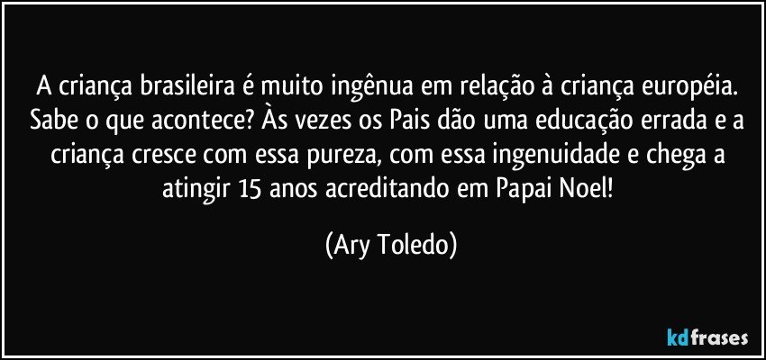 A criança brasileira é muito ingênua em relação à criança européia. Sabe o que acontece? Às vezes os Pais dão uma educação errada e a criança cresce com essa pureza, com essa ingenuidade e chega a atingir 15 anos acreditando em Papai Noel! (Ary Toledo)