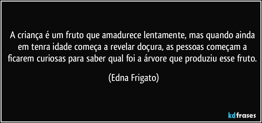 A criança é um fruto que amadurece lentamente, mas quando ainda em tenra idade começa a revelar doçura, as pessoas começam a ficarem curiosas para saber qual foi a árvore que produziu esse fruto. (Edna Frigato)