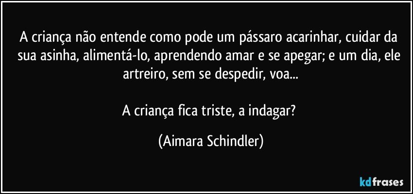 A criança não entende como pode um pássaro acarinhar, cuidar da sua asinha, alimentá-lo, aprendendo amar e se apegar; e um dia, ele artreiro, sem se despedir, voa...

A criança fica triste, a indagar? (Aimara Schindler)