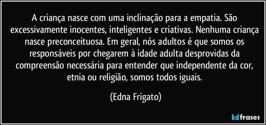 A criança nasce com uma inclinação para a empatia. São excessivamente inocentes, inteligentes e criativas. Nenhuma criança nasce preconceituosa. Em geral, nós adultos é que somos os responsáveis por chegarem à idade adulta desprovidas da compreensão necessária para entender que independente da cor, etnia ou religião, somos todos iguais. (Edna Frigato)