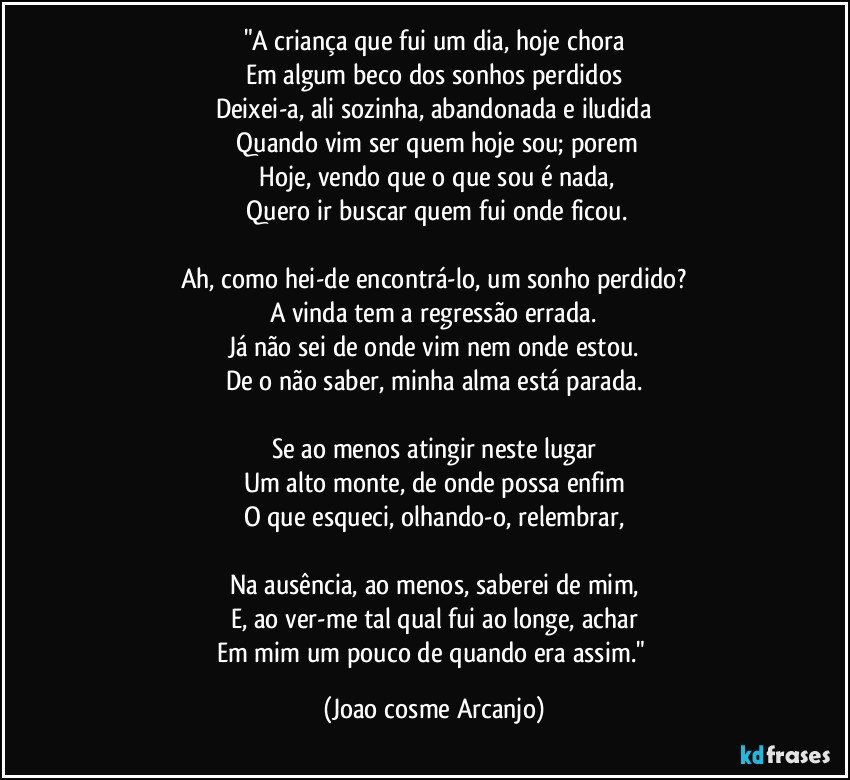 "A criança que fui um dia, hoje chora
Em algum beco dos sonhos perdidos
Deixei-a, ali sozinha, abandonada e iludida
 Quando vim ser quem hoje sou; porem
 Hoje, vendo que o que sou é nada,
 Quero ir buscar quem fui onde ficou.

Ah, como hei-de encontrá-lo, um sonho perdido?
A vinda tem a regressão errada.
Já não sei de onde vim nem onde estou.
De o não saber, minha alma está parada.

Se ao menos atingir neste lugar
Um alto monte, de onde possa enfim
O que esqueci, olhando-o, relembrar,

Na ausência, ao menos, saberei de mim,
E, ao ver-me tal qual fui ao longe, achar
Em mim um pouco de quando era assim." (Joao cosme Arcanjo)