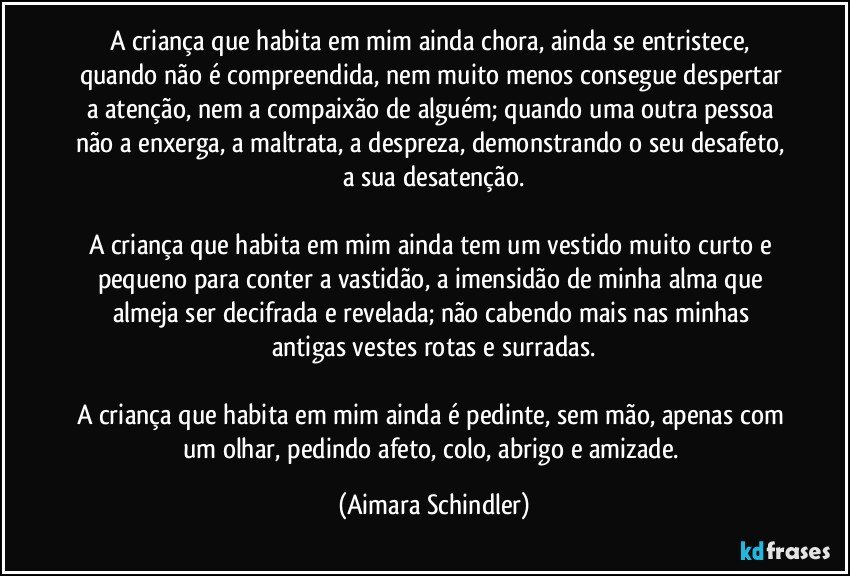 A criança que habita em mim ainda chora, ainda se entristece, quando não é compreendida, nem muito menos consegue  despertar a atenção, nem a compaixão de alguém; quando uma outra pessoa não a enxerga,  a maltrata, a despreza, demonstrando o seu desafeto, a sua desatenção.

A criança que habita em mim ainda tem um vestido muito curto e pequeno para conter a vastidão, a imensidão de minha alma que almeja ser decifrada e revelada; não cabendo mais nas minhas antigas vestes rotas e surradas.

A criança que habita em mim ainda é pedinte, sem mão, apenas com um olhar, pedindo afeto, colo, abrigo e amizade. (Aimara Schindler)