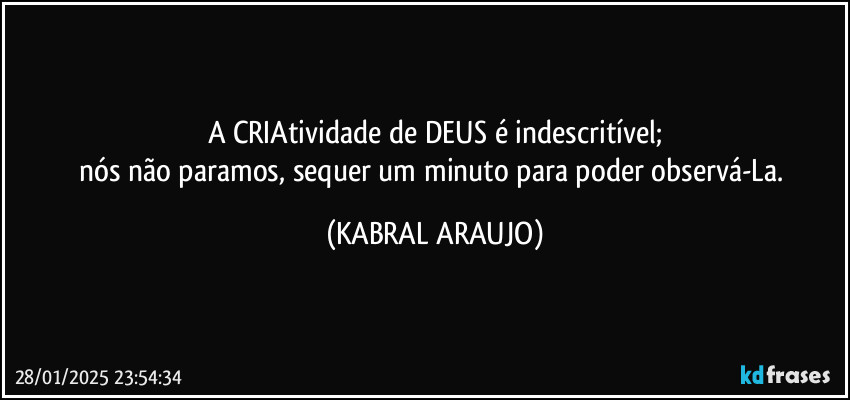 A CRIAtividade de DEUS é indescritível;
nós não paramos, sequer um minuto para poder observá-La. (KABRAL ARAUJO)