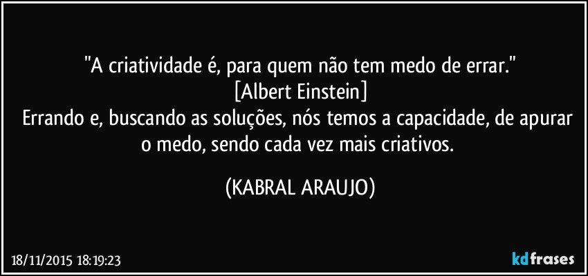 "A criatividade é, para quem não tem medo de errar."
[Albert Einstein]
Errando e, buscando as soluções, nós temos a capacidade, de apurar o medo, sendo cada vez mais criativos. (KABRAL ARAUJO)