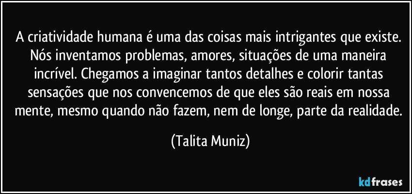 A criatividade humana é uma das coisas mais intrigantes que existe. Nós inventamos problemas, amores, situações de uma maneira incrível. Chegamos a imaginar tantos detalhes e colorir tantas sensações que nos convencemos de que eles são reais em nossa mente, mesmo quando não fazem, nem de longe, parte da realidade. (Talita Muniz)