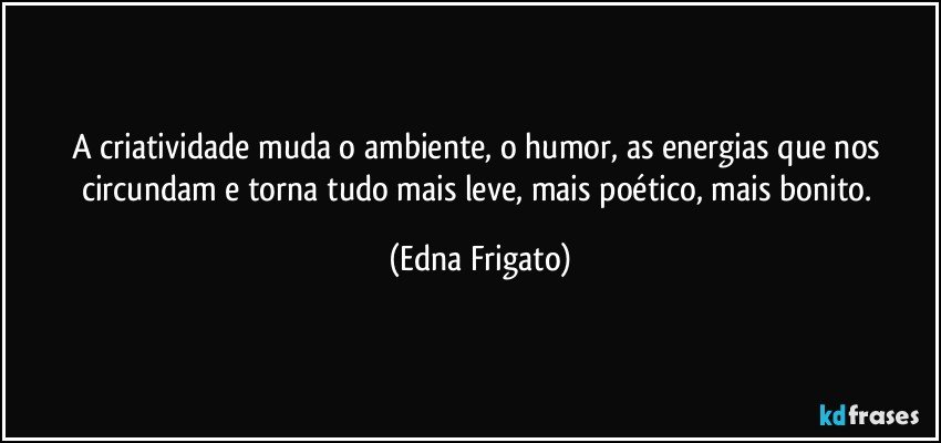 A criatividade muda o ambiente, o humor, as energias que nos circundam e torna tudo mais leve, mais poético, mais bonito. (Edna Frigato)