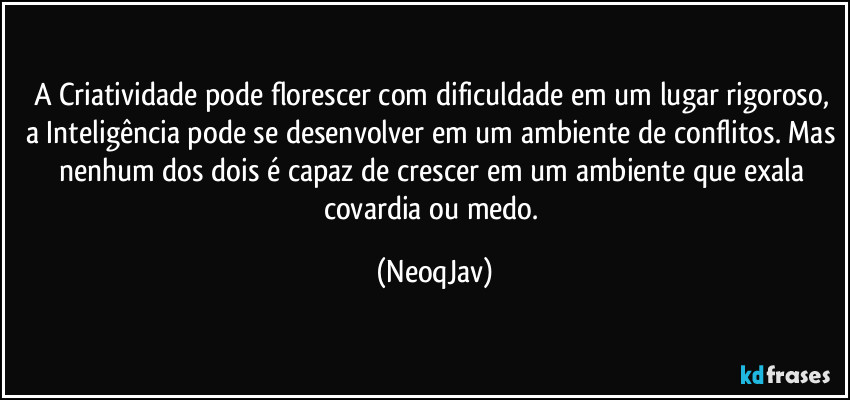 A Criatividade pode florescer com dificuldade em um lugar rigoroso, a Inteligência pode se desenvolver em um ambiente de conflitos. Mas nenhum dos dois é capaz de crescer em um ambiente que exala covardia ou medo. (NeoqJav)