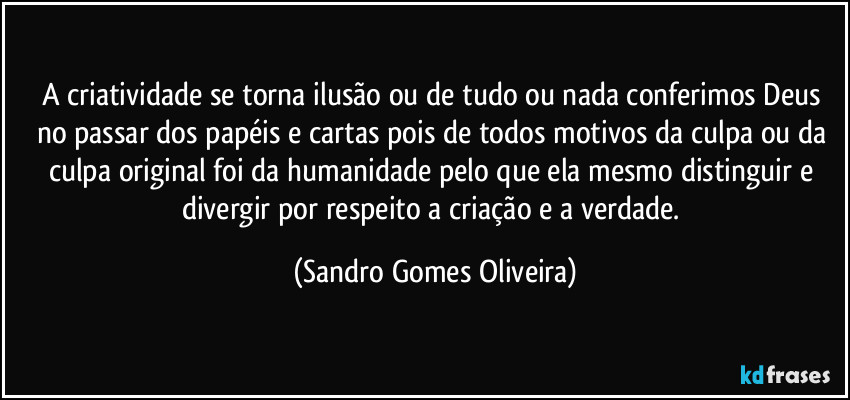 A criatividade se torna ilusão ou de tudo ou nada conferimos Deus no passar dos papéis e cartas pois de todos motivos da culpa ou da culpa original foi da humanidade pelo que ela mesmo distinguir e divergir por  respeito a criação e a verdade. (Sandro Gomes Oliveira)