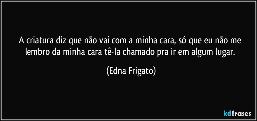 A criatura diz que não vai com a minha cara, só que eu não me lembro da minha cara tê-la chamado pra ir em algum lugar. (Edna Frigato)