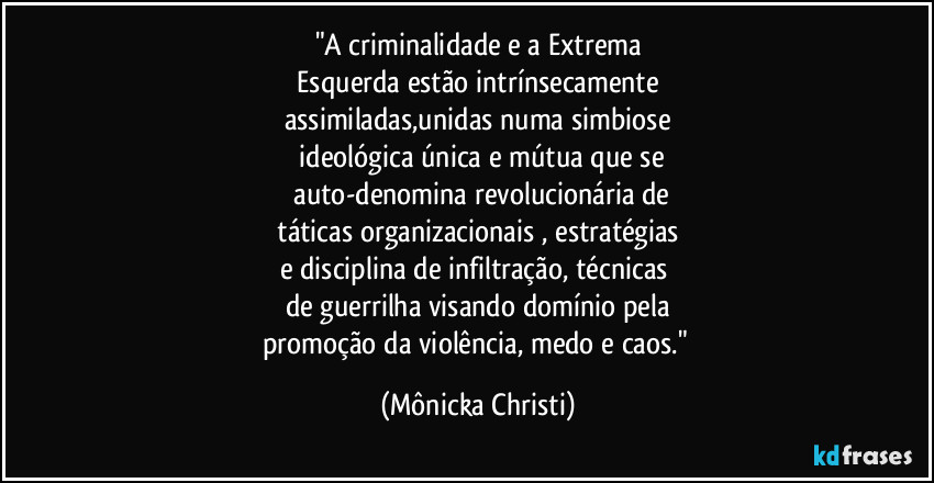"A criminalidade e a Extrema
 Esquerda estão intrínsecamente 
assimiladas,unidas numa simbiose
 ideológica única e mútua  que se
 auto-denomina revolucionária de
 táticas organizacionais , estratégias 
e disciplina de infiltração, técnicas 
de guerrilha visando domínio pela
promoção da violência, medo e caos." (Mônicka Christi)