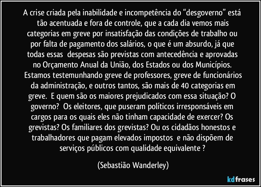 A crise criada pela inabilidade e incompetência do “desgoverno” está tão  acentuada e fora de controle, que a cada dia vemos mais categorias em greve por insatisfação das condições de trabalho ou por falta de pagamento dos salários, o que é um absurdo, já que todas essas despesas são previstas com antecedência e aprovadas no Orçamento Anual da União, dos Estados ou dos Municípios.  Estamos testemunhando greve de professores, greve de funcionários da administração, e outros tantos, são mais de 40 categorias em greve.  E quem são os maiores prejudicados com essa situação?  O governo?  Os eleitores, que puseram políticos irresponsáveis em cargos para os quais eles não tinham capacidade de exercer?  Os grevistas?  Os familiares dos grevistas?  Ou os cidadãos honestos e trabalhadores que pagam elevados impostos e não dispõem de serviços públicos com qualidade equivalente ? (Sebastião Wanderley)