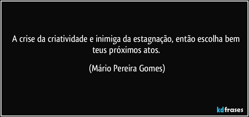 A crise da criatividade e inimiga da estagnação, então escolha bem teus próximos atos. (Mário Pereira Gomes)