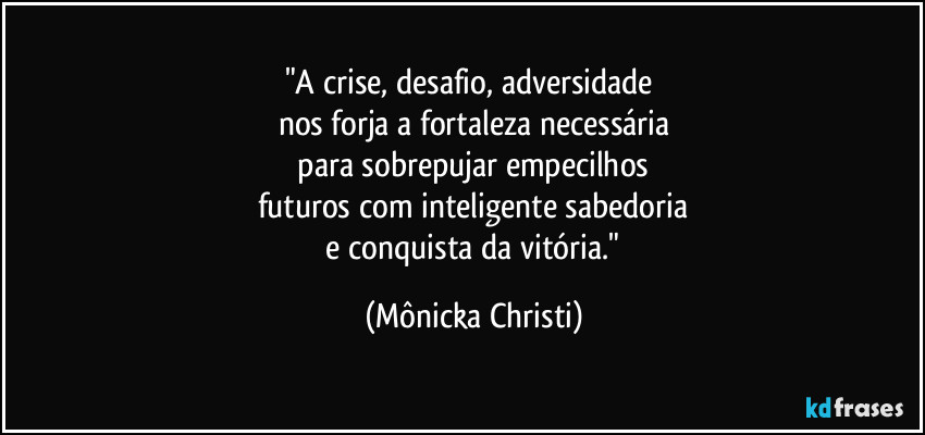 "A crise, desafio, adversidade 
nos forja a fortaleza necessária
 para sobrepujar empecilhos 
futuros com inteligente sabedoria
 e conquista da vitória." (Mônicka Christi)