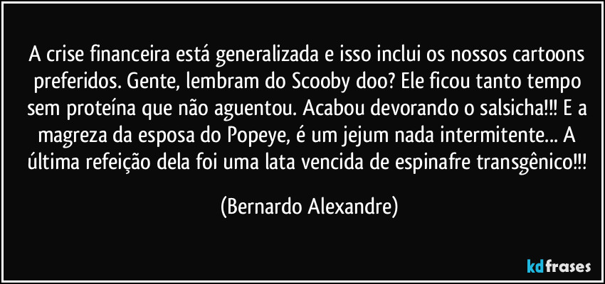 A crise financeira está generalizada e isso inclui os nossos cartoons preferidos. Gente, lembram do Scooby doo? Ele ficou tanto tempo sem proteína que não aguentou.  Acabou devorando o salsicha!!! E a magreza da esposa do Popeye, é um jejum nada intermitente... A última refeição dela foi uma lata vencida de espinafre transgênico!!! (Bernardo Alexandre)