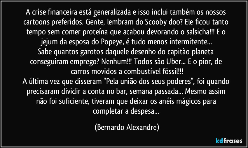 A crise financeira está generalizada e isso inclui também os nossos cartoons preferidos. Gente, lembram do Scooby doo? Ele ficou tanto tempo sem comer proteína que acabou devorando o salsicha!!! E o jejum da esposa do Popeye, é tudo menos intermitente...
Sabe quantos garotos daquele desenho do capitão planeta conseguiram emprego? Nenhum!!! Todos são Uber... E o pior, de carros movidos a combustível fóssil!!!
A última vez que disseram "Pela união dos seus poderes", foi quando precisaram dividir a conta no bar, semana passada... Mesmo assim não foi suficiente, tiveram que deixar os anéis mágicos para completar a despesa... (Bernardo Alexandre)