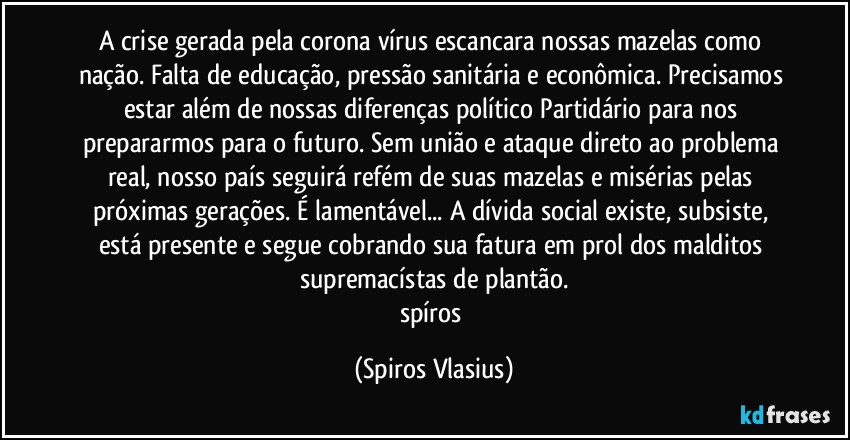 A crise gerada pela corona vírus escancara nossas mazelas como nação. Falta de educação, pressão sanitária e econômica. Precisamos estar além de nossas diferenças político Partidário para nos prepararmos para o futuro. Sem união e ataque direto ao problema real, nosso país seguirá refém de suas mazelas e misérias pelas próximas gerações. É lamentável... A dívida social existe, subsiste, está presente e segue cobrando sua fatura em prol dos malditos supremacístas de plantão.
spíros (Spiros Vlasius)