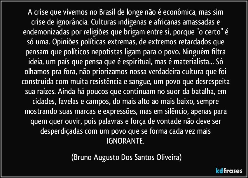 A crise que vivemos no Brasil de longe não é econômica, mas sim crise de ignorância. Culturas indígenas e africanas amassadas e endemonizadas por religiões que brigam entre si, porque "o certo" é só uma. Opiniões políticas extremas, de extremos retardados que pensam que políticos nepotistas ligam para o povo. Ninguém filtra ideia, um país que pensa que é espiritual, mas é materialista... Só olhamos pra fora, não priorizamos nossa verdadeira cultura que foi construída com muita resistência e sangue, um povo que desrespeita sua raízes. Ainda há poucos que continuam no suor da batalha, em cidades, favelas e campos, do mais alto ao mais baixo, sempre mostrando suas marcas e expressões, mas em silêncio, apenas para quem quer ouvir, pois palavras e força de vontade não deve ser desperdiçadas com um povo que se forma cada vez mais IGNORANTE. (Bruno Augusto Dos Santos Oliveira)