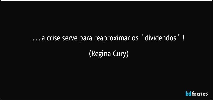 ...a crise serve  para reaproximar os " dividendos "  ! (Regina Cury)