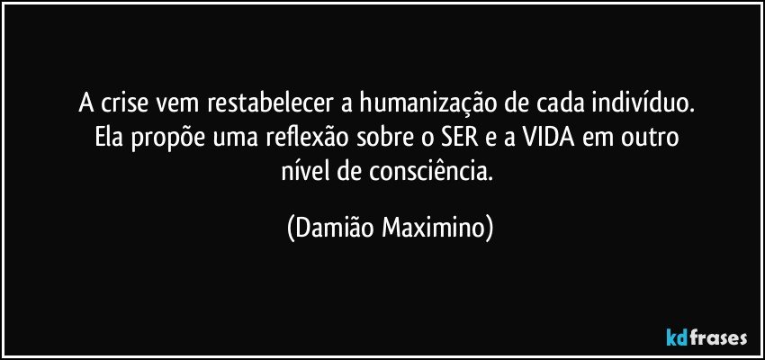 A crise vem restabelecer a humanização de cada indivíduo. 
Ela propõe uma reflexão sobre o SER e a VIDA em outro 
nível de consciência. (Damião Maximino)