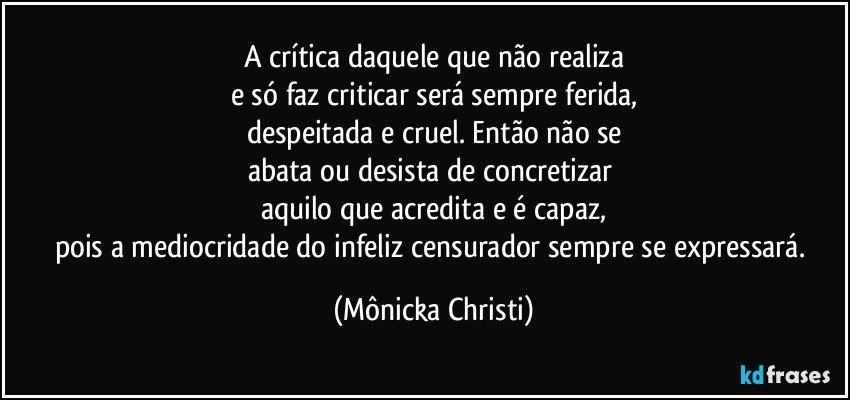 A crítica daquele que não realiza
e só faz criticar será sempre ferida,
despeitada e cruel. Então não se
abata ou desista de concretizar 
aquilo que acredita e é capaz,
pois a mediocridade do infeliz censurador sempre se expressará. (Mônicka Christi)