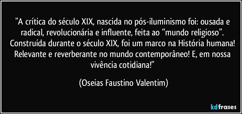 "A crítica do século XIX, nascida no pós-iluminismo foi: ousada e radical, revolucionária e influente, feita ao “mundo religioso”. Construída durante o século XIX, foi um marco na História humana! Relevante e reverberante no mundo contemporâneo! E, em nossa vivência cotidiana!" (Oseias Faustino Valentim)