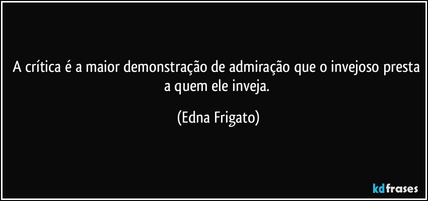 A crítica é a maior demonstração de admiração que o invejoso presta a quem ele inveja. (Edna Frigato)