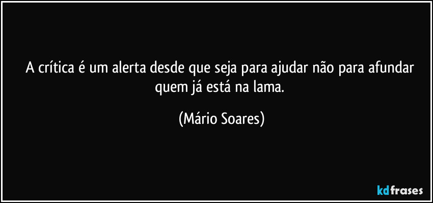 A crítica é um alerta desde que seja para ajudar não para afundar quem já está na lama. (Mário Soares)