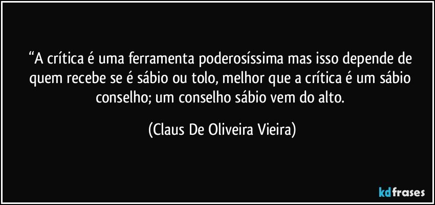 “A crítica é uma ferramenta poderosíssima mas isso depende de quem recebe se é sábio ou tolo, melhor que a crítica é um sábio conselho; um conselho sábio vem do alto. (Claus De Oliveira Vieira)