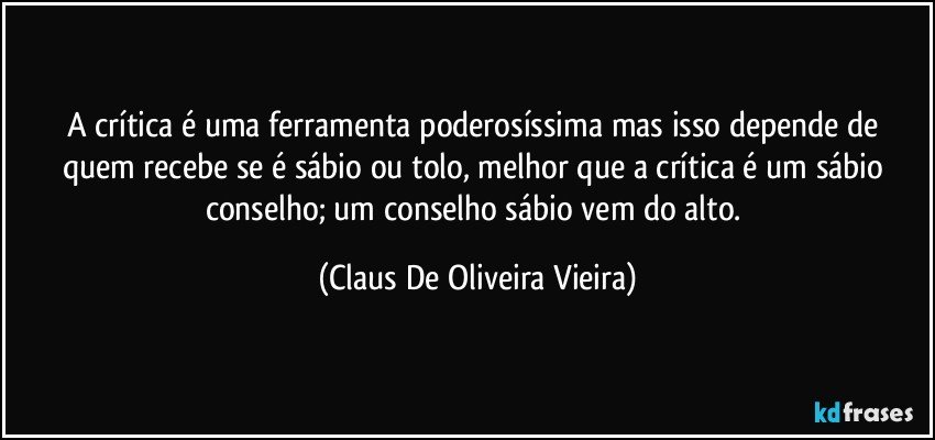 A crítica é uma ferramenta poderosíssima mas isso depende de quem recebe se é sábio ou tolo, melhor que a crítica é um sábio conselho; um conselho sábio vem do alto. (Claus De Oliveira Vieira)