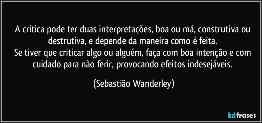 A crítica pode ter duas interpretações, boa ou má, construtiva ou destrutiva, e depende da maneira como é feita. 
Se tiver que criticar algo ou alguém, faça com boa intenção e com cuidado para não ferir, provocando efeitos indesejáveis. (Sebastião Wanderley)