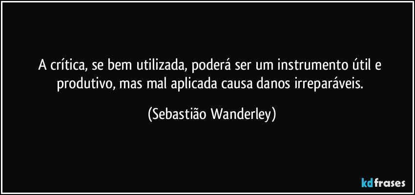 A crítica, se bem utilizada, poderá ser um instrumento útil e produtivo, mas mal aplicada causa danos irreparáveis. (Sebastião Wanderley)