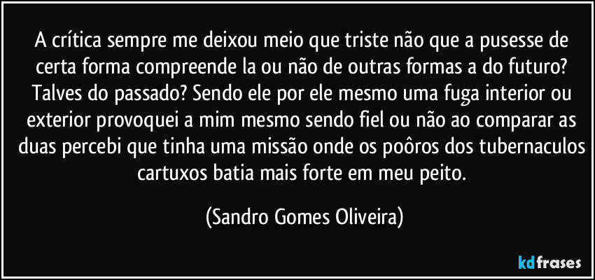 A crítica sempre me deixou meio que triste não que a pusesse de certa forma compreende la ou não de outras formas a do futuro? Talves do passado? Sendo ele por ele mesmo uma fuga interior ou exterior provoquei a mim mesmo sendo fiel ou não ao comparar as duas percebi que tinha uma missão onde os poôros dos tubernaculos cartuxos batia mais forte em meu peito. (Sandro Gomes Oliveira)