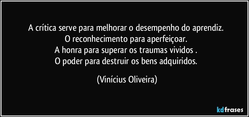 A crítica serve para melhorar o desempenho do aprendiz. 
O reconhecimento para aperfeiçoar. 
A honra para superar os traumas vividos . 
O poder para destruir os bens adquiridos. (Vinícius Oliveira)