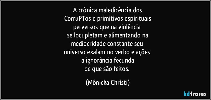 A crônica maledicência  dos
CorruPTos e primitivos espirituais
perversos que na violência 
se locupletam e alimentando na
mediocridade constante seu 
universo exalam no verbo e ações 
a ignorância fecunda
de que são feitos. (Mônicka Christi)