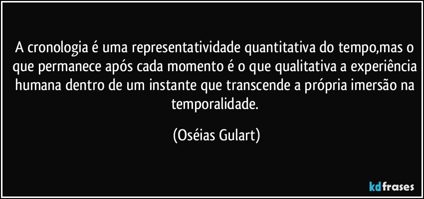 A cronologia é uma representatividade quantitativa do tempo,mas o que permanece após cada momento é o que qualitativa a experiência humana dentro de um instante que transcende a própria imersão na temporalidade. (Oséias Gulart)