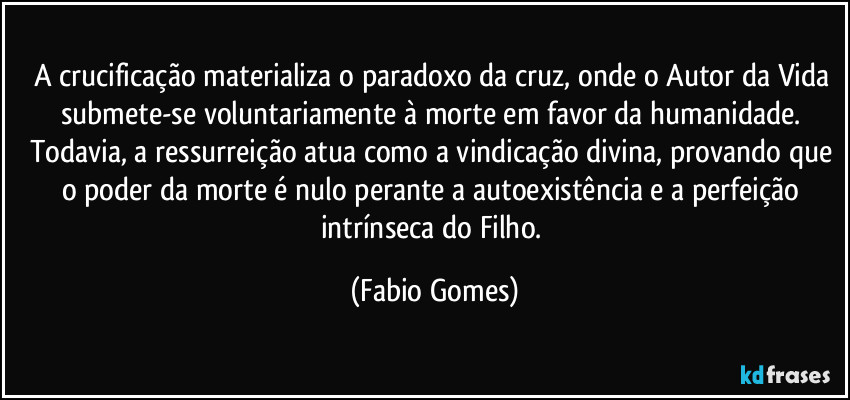 A crucificação materializa o paradoxo da cruz, onde o Autor da Vida submete-se voluntariamente à morte em favor da humanidade. Todavia, a ressurreição atua como a vindicação divina, provando que o poder da morte é nulo perante a autoexistência e a perfeição intrínseca do Filho. (Fabio Gomes)