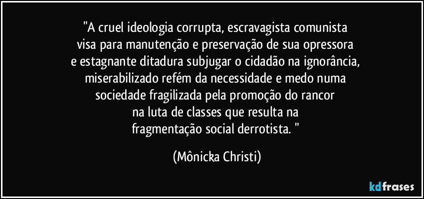 "A cruel ideologia corrupta, escravagista comunista 
visa para manutenção e preservação de sua opressora 
e estagnante ditadura subjugar o cidadão na ignorância, 
miserabilizado refém da necessidade e medo numa 
sociedade fragilizada pela promoção do rancor 
na luta de classes que resulta na 
fragmentação social derrotista. " (Mônicka Christi)