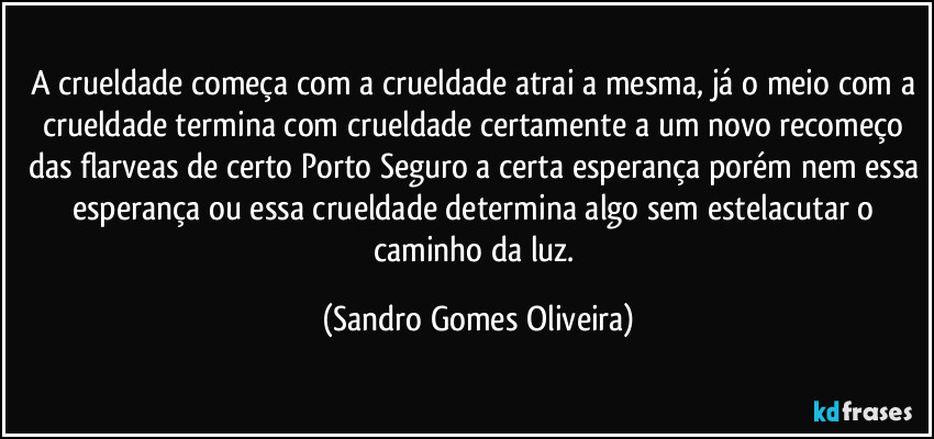 A crueldade começa com a crueldade atrai a mesma, já o meio com a crueldade termina com crueldade certamente a um novo recomeço das flarveas de certo Porto Seguro a certa esperança porém nem essa esperança ou essa crueldade determina algo sem estelacutar o caminho da luz. (Sandro Gomes Oliveira)