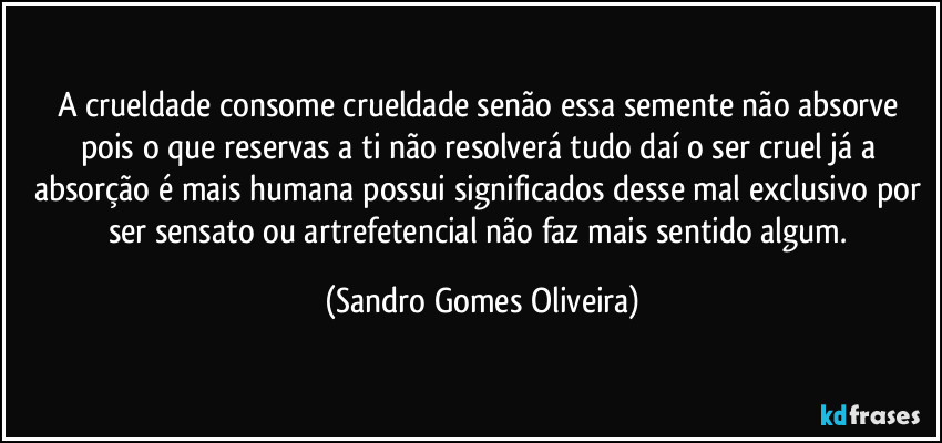 A crueldade consome crueldade senão essa semente não absorve pois o que reservas a ti não resolverá tudo daí o ser cruel já a absorção é mais humana possui significados desse mal exclusivo por ser sensato ou artrefetencial não faz mais sentido algum. (Sandro Gomes Oliveira)