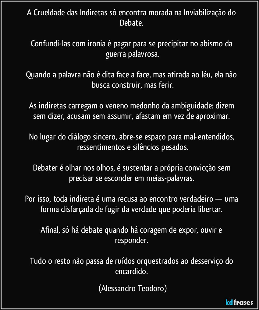 A Crueldade das Indiretas só encontra morada na Inviabilização do Debate.
Confundi-las com ironia é pagar para se precipitar no abismo da guerra palavrosa.
Quando a palavra não é dita face a face, mas atirada ao léu, ela não busca construir, mas ferir.
As indiretas carregam o veneno medonho da ambiguidade: dizem sem dizer, acusam sem assumir, afastam em vez de aproximar.
No lugar do diálogo sincero, abre-se espaço para mal-entendidos, ressentimentos e silêncios pesados.
Debater é olhar nos olhos, é sustentar a própria convicção sem precisar se esconder em meias-palavras.
Por isso, toda indireta é uma recusa ao encontro verdadeiro — uma forma disfarçada de fugir da verdade que poderia libertar.
Afinal, só há debate quando há coragem de expor, ouvir e responder.
Tudo o resto não passa de ruídos orquestrados ao desserviço do encardido. (Alessandro Teodoro)