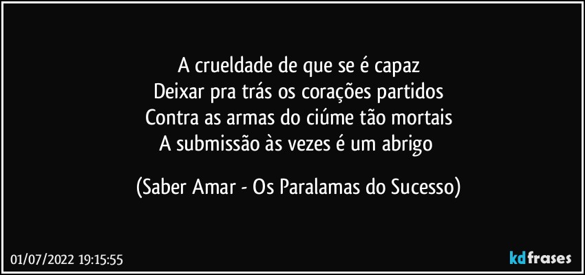 A crueldade de que se é capaz
Deixar pra trás os corações partidos
Contra as armas do ciúme tão mortais
A submissão às vezes é um abrigo (Saber Amar - Os Paralamas do Sucesso)