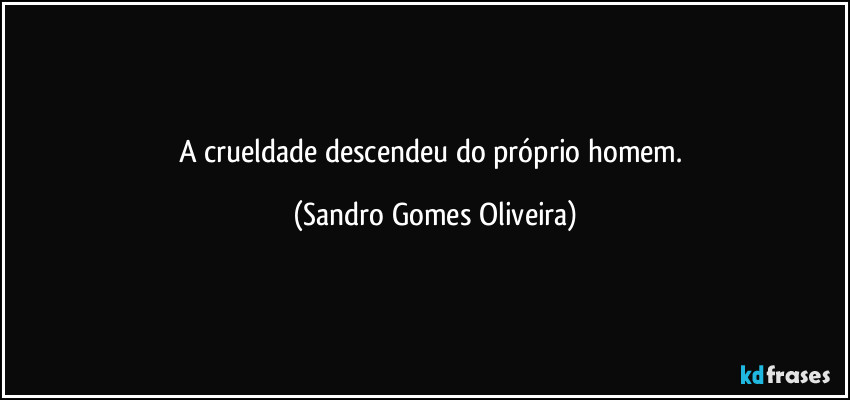 A crueldade descendeu do próprio homem. (Sandro Gomes Oliveira)