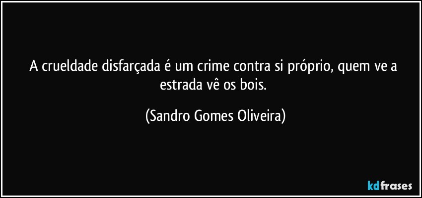 A crueldade disfarçada é um crime contra si próprio, quem ve a estrada vê os bois. (Sandro Gomes Oliveira)
