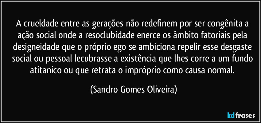 A crueldade entre as gerações não redefinem por ser congênita a ação social onde a resoclubidade enerce os âmbito fatoriais pela designeidade que o próprio ego se ambiciona repelir esse desgaste social ou pessoal lecubrasse a existência que lhes corre a um fundo atitanico ou que retrata o impróprio como causa normal. (Sandro Gomes Oliveira)