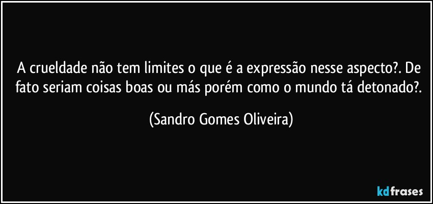 A crueldade não tem limites o que é a expressão nesse aspecto?. De fato seriam coisas boas ou más porém como o mundo tá detonado?. (Sandro Gomes Oliveira)