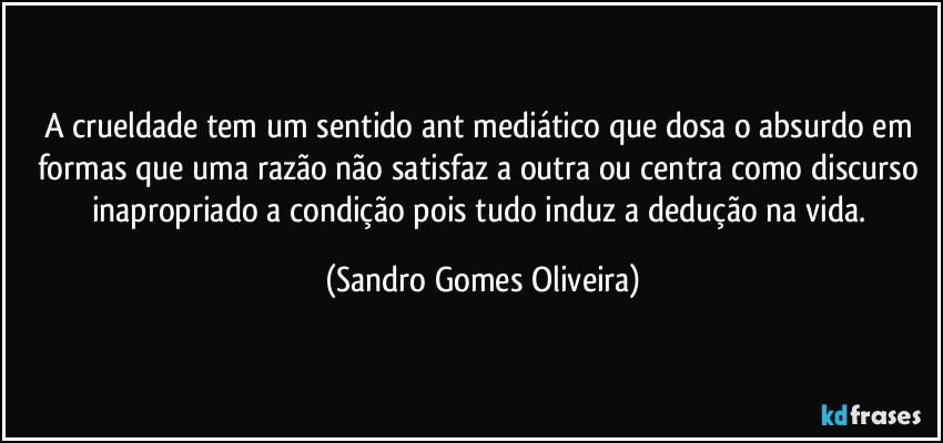 A crueldade tem um sentido ant mediático que dosa o absurdo em formas que uma razão não satisfaz a outra ou centra como discurso inapropriado a condição pois tudo induz a dedução na vida. (Sandro Gomes Oliveira)