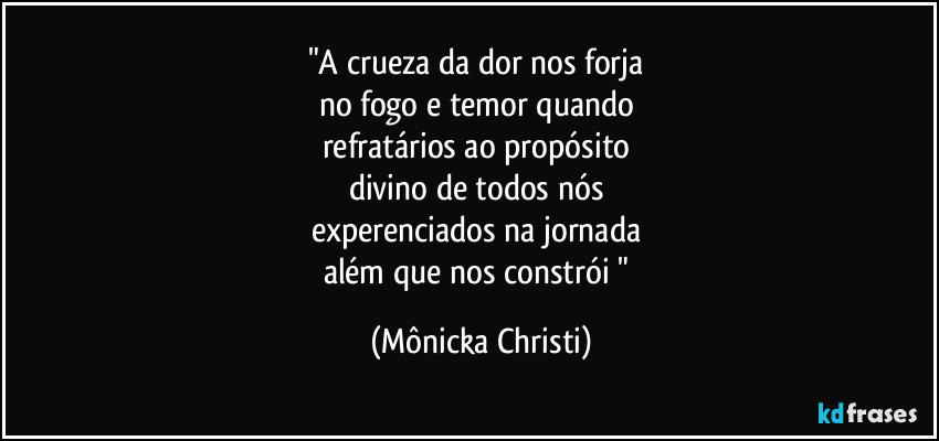 "A crueza da dor nos forja
no fogo e temor quando
refratários ao propósito
divino de todos nós
experenciados na jornada
além que nos constrói " (Mônicka Christi)