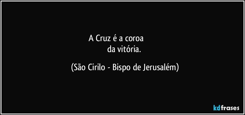 A Cruz é a coroa                                
da vitória. (São Cirilo - Bispo de Jerusalém)