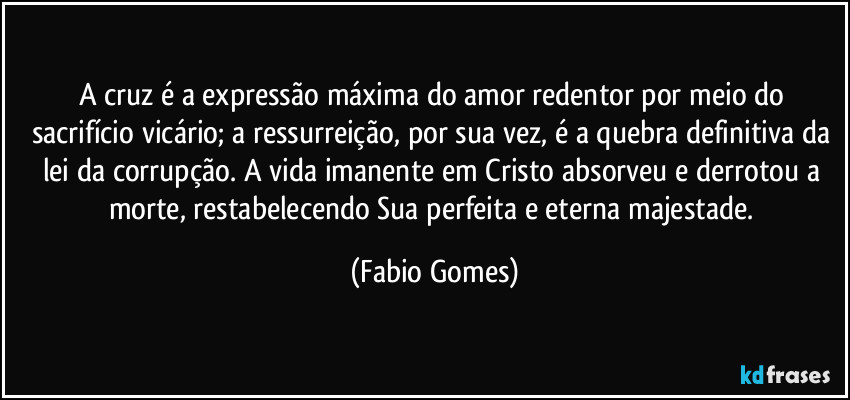 A cruz é a expressão máxima do amor redentor por meio do sacrifício vicário; a ressurreição, por sua vez, é a quebra definitiva da lei da corrupção. A vida imanente em Cristo absorveu e derrotou a morte, restabelecendo Sua perfeita e eterna majestade. (Fabio Gomes)